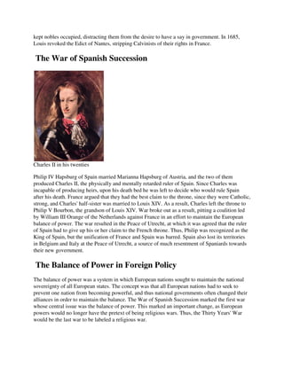 kept nobles occupied, distracting them from the desire to have a say in government. In 1685,
Louis revoked the Edict of Nantes, stripping Calvinists of their rights in France.

The War of Spanish Succession




Charles II in his twenties

Philip IV Hapsburg of Spain married Marianna Hapsburg of Austria, and the two of them
produced Charles II, the physically and mentally retarded ruler of Spain. Since Charles was
incapable of producing heirs, upon his death bed he was left to decide who would rule Spain
after his death. France argued that they had the best claim to the throne, since they were Catholic,
strong, and Charles' half-sister was married to Louis XIV. As a result, Charles left the throne to
Philip V Bourbon, the grandson of Louis XIV. War broke out as a result, pitting a coalition led
by William III Orange of the Netherlands against France in an effort to maintain the European
balance of power. The war resulted in the Peace of Utrecht, at which it was agreed that the ruler
of Spain had to give up his or her claim to the French throne. Thus, Philip was recognized as the
King of Spain, but the unification of France and Spain was barred. Spain also lost its territories
in Belgium and Italy at the Peace of Utrecht, a source of much resentment of Spaniards towards
their new government.

The Balance of Power in Foreign Policy
The balance of power was a system in which European nations sought to maintain the national
sovereignty of all European states. The concept was that all European nations had to seek to
prevent one nation from becoming powerful, and thus national governments often changed their
alliances in order to maintain the balance. The War of Spanish Succession marked the first war
whose central issue was the balance of power. This marked an important change, as European
powers would no longer have the pretext of being religious wars. Thus, the Thirty Years' War
would be the last war to be labeled a religious war.
 