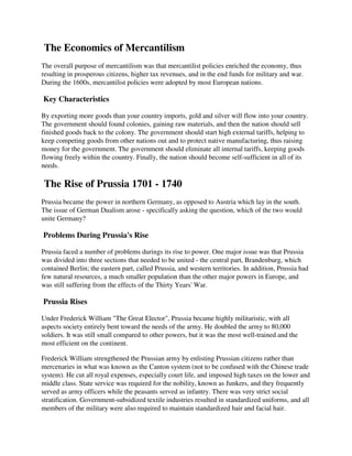 The Economics of Mercantilism
The overall purpose of mercantilism was that mercantilist policies enriched the economy, thus
resulting in prosperous citizens, higher tax revenues, and in the end funds for military and war.
During the 1600s, mercantilist policies were adopted by most European nations.

Key Characteristics

By exporting more goods than your country imports, gold and silver will flow into your country.
The government should found colonies, gaining raw materials, and then the nation should sell
finished goods back to the colony. The government should start high external tariffs, helping to
keep competing goods from other nations out and to protect native manufacturing, thus raising
money for the government. The government should eliminate all internal tariffs, keeping goods
flowing freely within the country. Finally, the nation should become self-sufficient in all of its
needs.

The Rise of Prussia 1701 - 1740
Prussia became the power in northern Germany, as opposed to Austria which lay in the south.
The issue of German Dualism arose - specifically asking the question, which of the two would
unite Germany?

Problems During Prussia's Rise

Prussia faced a number of problems durings its rise to power. One major issue was that Prussia
was divided into three sections that needed to be united - the central part, Brandenburg, which
contained Berlin; the eastern part, called Prussia, and western territories. In addition, Prussia had
few natural resources, a much smaller population than the other major powers in Europe, and
was still suffering from the effects of the Thirty Years' War.

Prussia Rises

Under Frederick William "The Great Elector", Prussia became highly militaristic, with all
aspects society entirely bent toward the needs of the army. He doubled the army to 80,000
soldiers. It was still small compared to other powers, but it was the most well-trained and the
most efficient on the continent.

Frederick William strengthened the Prussian army by enlisting Prussian citizens rather than
mercenaries in what was known as the Canton system (not to be confused with the Chinese trade
system). He cut all royal expenses, especially court life, and imposed high taxes on the lower and
middle class. State service was required for the nobility, known as Junkers, and they frequently
served as army officers while the peasants served as infantry. There was very strict social
stratification. Government-subsidized textile industries resulted in standardized uniforms, and all
members of the military were also required to maintain standardized hair and facial hair.
 