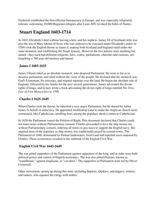 Frederick established the first efficient bureaucracy in Europe, and was especially religiously
tolerant, welcoming 20,000 Huguenot refugees after Louis XIV revoked the Edict of Nantes.

Stuart England 1603-1714
In 1603, Elizabeth I died without leaving a heir, and her nephew, James VI of Scotland (who was
also the son of Mary Queen of Scots who was ordered to be executed under Elizabeth's orders in
1589) took the English throne as James I, making both Scotland and England ruled under the
same monarch, and establishing the Stuart dynasty. However the two nations were anything but
united - they each had different religions, laws, courts, parliaments, churches and customs, not
forgetting a 700 year old mistrust and hatred.

James I 1603-1625

James I Stuart ruled as an absolute monarch, who despised Parliament. He went as far as to
dissolve parliament, and ruled without the voice of the people. He declared that the monarch was
God's Lieutenant, his emissary, and reigned supreme over the land. He began the absolute rule of
England, followed by his family for the next several generations. James advocated the divine
rights of kings, and in turn wrote a book advocating the divine right of kings entitled The Trew
Law of Free Monarchies in 1598.

Charles I 1625-1649

When Charles took the throne, he inherited a very angry Parliament, but he shared his father
James I's beliefs in autocracy. He appointed Archbishop Laud to make the Anglican church more
ceremonial, like Catholicism, instilling fears among the populace about a return to Catholicism.

In 1628 the Parliament issued the Petition of Right. This document declared that Charles could
not enact taxes without Parliamentary consent. Charles proceeded to levy the ship money tax
without Parliamentary consent, ordering all towns to pay taxes to support the English navy, this
angered most of the populace as ship money was traditionally payed by coastal towns. The
Parliament of 1640, dominated by Purtian landowners, fired Laud and repealed taxes imposed by
Charles. These occurrences resulted in the outbreak of the English Civil War.

English Civil War 1642-1649

The war pitted supporters of the Parliament against supporters of the king, and at stake were both
political power and control of English economics. The war also pitted Puritans, known as
"roundheads," against Anglicans, or "cavaliers." The supporters of Parliament were led by Oliver
Cromwell.

Other movements sprang up during this time, including Baptists, Quakers, and diggers, seekers,
and ranters, who equated the clergy with nobles.
 
