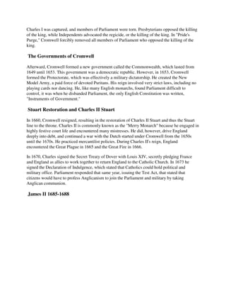 Charles I was captured, and members of Parliament were torn. Presbyterians opposed the killing
of the king, while Independents advocated the regicide, or the killing of the king. In "Pride's
Purge," Cromwell forcibly removed all members of Parliament who opposed the killing of the
king.

The Governments of Cromwell

Afterward, Cromwell formed a new government called the Commonwealth, which lasted from
1649 until 1653. This government was a democratic republic. However, in 1653, Cromwell
formed the Protectorate, which was effectively a military dictatorship. He created the New
Model Army, a paid force of devoted Puritans. His reign involved very strict laws, including no
playing cards nor dancing. He, like many English monarchs, found Parliament difficult to
control, it was when he disbanded Parliament, the only English Constitution was written,
"Instruments of Government."

Stuart Restoration and Charles II Stuart

In 1660, Cromwell resigned, resulting in the restoration of Charles II Stuart and thus the Stuart
line to the throne. Charles II is commonly known as the "Merry Monarch" because he engaged in
highly festive court life and encountered many mistresses. He did, however, drive England
deeply into debt, and continued a war with the Dutch started under Cromwell from the 1650s
until the 1670s. He practiced mercantilist policies. During Charles II's reign, England
encountered the Great Plague in 1665 and the Great Fire in 1666.

In 1670, Charles signed the Secret Treaty of Dover with Louis XIV, secretly pledging France
and England as allies to work together to return England to the Catholic Church. In 1673 he
signed the Declaration of Indulgence, which stated that Catholics could hold political and
military office. Parliament responded that same year, issuing the Test Act, that stated that
citizens would have to profess Anglicanism to join the Parliament and military by taking
Anglican communion.

James II 1685-1688
 