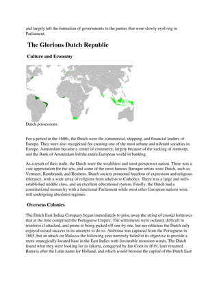 and largely left the formation of governments to the parties that were slowly evolving in
Parliament.

The Glorious Dutch Republic
Culture and Economy




Dutch possessions


For a period in the 1600s, the Dutch were the commercial, shipping, and financial leaders of
Europe. They were also recognized for creating one of the most urbane and tolerant societies in
                     lso
Europe. Amsterdam became a center of commerce, largely because of the sacking of Antwerp,
and the Bank of Amsterdam led the entire European world in banking.

As a result of their trade, the Dutch were the wealthiest and most prosperous nation. There was a
vast appreciation for the arts, and some of the most famous Baroque artists were Dutch, such as
Vermeer, Rembrandt, and Reubens. Dutch society promoted freedom of expression and r       religious
tolerance, with a wide array of religions from atheists to Catholics. There was a large and well
                                                                                            well-
established middle class, and an excellent educational system. Finally, the Dutch had a
constitutional monarchy with a functional Parliament while most other European nations were
                                                              most
still undergoing absolutist regimes.

Overseas Colonies

The Dutch East Indiea Company began immediately to prise away the string of coastal fortresses
that at the time comprised the Portuguese Empire. The settlements were isolated, difficult to
reinforce if attacked, and prone to being picked off one by one, but nevertheless the Dutch only
                                                                 but
enjoyed mixed success in its attempts to do so. Amboina was captured from the Portuguese in
1605, but an attack on Malacca the following year narrowly failed in its objective to provide a
more strategically located base in the East Indies with favourable monsoon winds. The Dutch
found what they were looking for in Jakarta, conquered by Jan Coen in 1619, later renamed
Batavia after the Latin name for Holland, and which would become the capital of the Dutch East
 