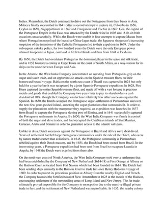 Indies. Meanwhile, the Dutch continued to drive out the Portuguese from their bases in Asia.
Malacca finally succumbed in 1641 (after a second attempt to capture it), Colombo in 1656,
Ceylon in 1658, Nagappattinam in 1662 and Cranganore and Cochin in 1662. Goa, the capital of
the Portuguese Empire in the East, was attacked by the Dutch twice in 1603 and 1610, on both
occasions unsuccessfully. Whilst the Dutch were unable in four attempts to capture Macau from
where Portugal monopolised the lucrative China-Japan trade, the Japanese shogunate's increasing
suspicion of the intentions of the Catholic Portuguese led to their expulsion in 1639. Under the
subsequent sakoku policy, for two hundred years the Dutch were the only European power
allowed to operate in Japan, confined in 1639 to Hirado and then from 1641 at Deshima.

By 1650, the Dutch had overtaken Portugal as the dominant player in the spice and silk trade,
and in 1652 founded a colony at Cape Town on the coast of South Africa, as a way-station for its
ships on the route between Europe and Asia.

In the Atlantic, the West India Company concentrated on wresting from Portugal its grip on the
sugar and slave trade, and on opportunistic attacks on the Spanish treasure fleets on their
homeward bound voyage. Bahia on the north east coast of Brazil was captured in 1624 but only
held for a year before it was recaptured by a joint Spanish-Portuguese expedition. In 1628, Piet
Heyn captured the entire Spanish treasure fleet, and made off with a vast fortune in precious
metals and goods that enabled the Company two years later to pay its shareholders a cash
dividend of 70%, though the Company was to have relatively few other successes against the
Spanish. In 1630, the Dutch occupied the Portuguese sugar-settlement of Pernambuco and over
the next few years pushed inland, annexing the sugar plantations that surrounded it. In order to
supply the plantations with the manpower they required, an expedition was launched in 1637
from Brazil to capture the Portuguese slaving post of Elmina, and in 1641 successfully captured
the Portuguese settlements in Angola. By 1650, the West India Company was firmly in control
of both the sugar and slave trades, and had occupied the Caribbean islands of Sint Maarten,
Curacao, Aruba and Bonaire in order to guarantee access to the islands' salt-pans.

Unlike in Asia, Dutch successes against the Portuguese in Brazil and Africa were short-lived.
Years of settlement had left large Portuguese communities under the rule of the Dutch, who were
by nature traders rather than colonisers. In 1645, the Portuguese community at Pernambuco
rebelled against their Dutch masters, and by 1654, the Dutch had been ousted from Brazil. In the
intervening years, a Portuguese expedition had been sent from Brazil to recapture Luanda in
Angola, by 1648 the Dutch were expelled from there also.

On the north-east coast of North America, the West India Company took over a settlement that
had been established by the Company of New Netherland (1614-18) at Fort Orange at Albany on
the Hudson River, relocated from Fort Nassau which had been founded in 1614. The Dutch had
been sending ships annually to the Hudson River to trade fur since Henry Hudson's voyage of
1609. In order to protect its precarious position at Albany from the nearby English and French,
the Company founded the fortified town of New Amsterdam in 1625 at the mouth of the Hudson,
encouraging settlement of the surrounding areas of Long Island and New Jersey. The fur trade
ultimately proved impossible for the Company to monopolise due to the massive illegal private
trade in furs, and the settlement of New Netherland was unprofitable. In 1655, the nearby colony
 