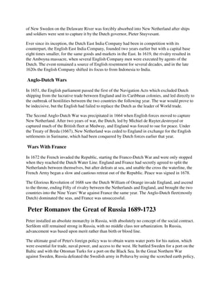 of New Sweden on the Delaware River was forcibly absorbed into New Netherland after ships
and soldiers were sent to capture it by the Dutch governor, Pieter Stuyvesant.

Ever since its inception, the Dutch East India Company had been in competition with its
counterpart, the English East India Company, founded two years earlier but with a capital base
eight times smaller, for the same goods and markets in the East. In 1619, the rivalry resulted in
the Amboyna massacre, when several English Company men were executed by agents of the
Dutch. The event remained a source of English resentment for several decades, and in the late
1620s the English Company shifted its focus to from Indonesia to India.

Anglo-Dutch Wars

In 1651, the English parliament passed the first of the Navigation Acts which excluded Dutch
shipping from the lucrative trade between England and its Caribbean colonies, and led directly to
the outbreak of hostilities between the two countries the following year. The war would prove to
be indecisive, but the English had failed to replace the Dutch as the leader of World trade.

The Second Anglo-Dutch War was precipitated in 1664 when English forces moved to capture
New Netherland. After two years of war, the Dutch, led by Michiel de Ruyter,destroyed or
captured much of the British fleet at Medway, and England was forced to sue for peace. Under
the Treaty of Breda (1667), New Netherland was ceded to England in exchange for the English
settlements in Suriname, which had been conquered by Dutch forces earlier that year.

Wars With France

In 1672 the French invaded the Republic, starting the Franco-Dutch War and were only stopped
when they reached the Dutch Water Line. England and France had secretly agreed to split the
Netherlands between themselves, but after defeats at sea, and unable the cross the waterline, the
French Army began a slow and cautious retreat out of the Republic. Peace was signed in 1678.

The Glorious Revolution of 1688 saw the Dutch William of Orange invade England, and ascend
to the throne, ending Fifty of rivalry between the Netherlands and England, and brought the two
countries into the Nine Years' War against France the same year. The Anglo-Dutch fleet(mostly
Dutch) dominated the seas, and France was unsuccessful.

Peter Romanov the Great of Russia 1689-1723
Peter installed an absolute monarchy in Russia, with absolutely no concept of the social contract.
Serfdom still remained strong in Russia, with no middle class nor urbanization. In Russia,
advancement was based upon merit rather than birth or blood line.

The ultimate goal of Peter's foreign policy was to obtain warm water ports for his nation, which
were essential for trade, naval power, and access to the west. He battled Sweden for a port on the
Baltic and with the Ottoman Turks for a port on the Black Sea. In the Great Northern War
against Sweden, Russia defeated the Swedish army in Poltava by using the scorched earth policy,
 