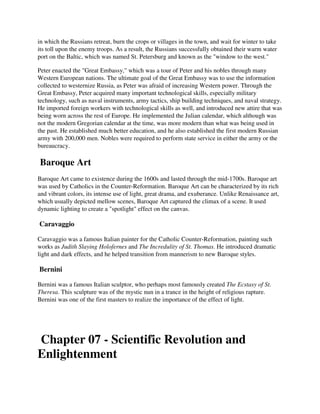 in which the Russians retreat, burn the crops or villages in the town, and wait for winter to take
its toll upon the enemy troops. As a result, the Russians successfully obtained their warm water
port on the Baltic, which was named St. Petersburg and known as the "window to the west."

Peter enacted the "Great Embassy," which was a tour of Peter and his nobles through many
Western European nations. The ultimate goal of the Great Embassy was to use the information
collected to westernize Russia, as Peter was afraid of increasing Western power. Through the
Great Embassy, Peter acquired many important technological skills, especially military
technology, such as naval instruments, army tactics, ship building techniques, and naval strategy.
He imported foreign workers with technological skills as well, and introduced new attire that was
being worn across the rest of Europe. He implemented the Julian calendar, which although was
not the modern Gregorian calendar at the time, was more modern than what was being used in
the past. He established much better education, and he also established the first modern Russian
army with 200,000 men. Nobles were required to perform state service in either the army or the
bureaucracy.

Baroque Art
Baroque Art came to existence during the 1600s and lasted through the mid-1700s. Baroque art
was used by Catholics in the Counter-Reformation. Baroque Art can be characterized by its rich
and vibrant colors, its intense use of light, great drama, and exuberance. Unlike Renaissance art,
which usually depicted mellow scenes, Baroque Art captured the climax of a scene. It used
dynamic lighting to create a "spotlight" effect on the canvas.

Caravaggio

Caravaggio was a famous Italian painter for the Catholic Counter-Reformation, painting such
works as Judith Slaying Holofernes and The Incredulity of St. Thomas. He introduced dramatic
light and dark effects, and he helped transition from mannerism to new Baroque styles.

Bernini

Bernini was a famous Italian sculptor, who perhaps most famously created The Ecstasy of St.
Theresa. This sculpture was of the mystic nun in a trance in the height of religious rapture.
Bernini was one of the first masters to realize the importance of the effect of light.




Chapter 07 - Scientific Revolution and
Enlightenment
 