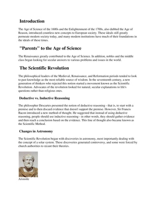 Introduction
The Age of Science of the 1600s and the Enlightenment of the 1700s, also dubbed the Age of
Reason, introduced countless new concepts to European society. These ideals still greatly
permeate modern society today, and many modern institutions have much of their foundations in
the ideals of these times.

"Parents" to the Age of Science
The Renaissance greatly contributed to the Age of Science. In addition, nobles and the middle
class began looking for secular answers to various problems and issues in the world.

The Scientific Revolution
The philosophical leaders of the Medieval, Renaissance, and Reformation periods tended to look
to past knowledge as the most reliable source of wisdom. In the seventeenth century, a new
generation of thinkers who rejected this notion started a movement known as the Scientific
Revolution. Advocates of the revolution looked for natural, secular explanations to life's
questions rather than religious ones.

Deductive vs. Inductive Reasoning

The philosopher Descartes presented the notion of deductive reasoning - that is, to start with a
premise and to then discard evidence that doesn't support the premise. However, Sir Francis
Bacon introduced a new method of thought. He suggested that instead of using deductive
reasoning, people should use inductive reasoning - in other words, they should gather evidence
and then reach a conclusion based on the evidence. This line of thought also became known as
the Scientific Method.

Changes in Astronomy

The Scientific Revolution began with discoveries in astronomy, most importantly dealing with
the concept of a solar system. These discoveries generated controversy, and some were forced by
church authorities to recant their theories.




Aristotle
 