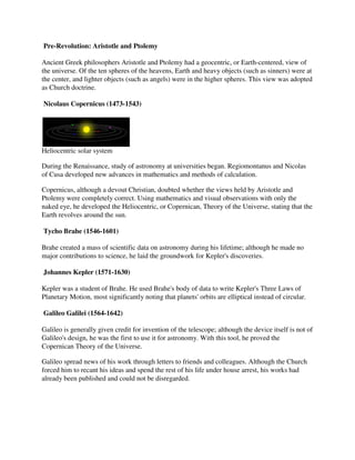 Pre-Revolution: Aristotle and Ptolemy
    Revolution:

Ancient Greek philosophers Aristotle and Ptolemy had a geocentric, or Earth centered, view of
                                                                          Earth-centered,
the universe. Of the ten spheres of the heavens, Earth and heavy objects (such as sinners) were at
the center, and lighter objects (such as angels) were in the higher spheres. This view was adopted
as Church doctrine.

Nicolaus Copernicus (1473-1543)
                          1543)




Heliocentric solar system

During the Renaissance, study of astronomy at universities began. Regiomontanus and Nicolas
of Cusa developed new advances in mathematics and methods of calculation.

Copernicus, although a devout Christian, doubted whether the views held by Aristotle and
                             t
Ptolemy were completely correct. Using mathematics and visual observations with only the
naked eye, he developed the Heliocentric, or Copernican, Theory of the Universe, stating that the
                            Heliocentric,
Earth revolves around the sun.

Tycho Brahe (1546-1601)

Brahe created a mass of scientific data on astronomy during his lifetime; although he made no
major contributions to science, he laid the groundwork for Kepler's discoveries.

Johannes Kepler (1571-1630)

Kepler was a student of Brahe. He used Brahe's body of data to write Kepler's Three Laws of
Planetary Motion, most significantly noting that planets' orbits are elliptical instead of circular.

Galileo Galilei (1564-1642)

Galileo is generally given credit for invention of the telescope; although the device itself is not of
                                                                                device
Galileo's design, he was the first to use it for astronomy. With this tool, he proved the
Copernican Theory of the Universe.

Galileo spread news of his work through letters to friends and colleagues. Although the Church
forced him to recant his ideas and spend the rest of his life under house arrest, his works had
               ecant
already been published and could not be disregarded.
 