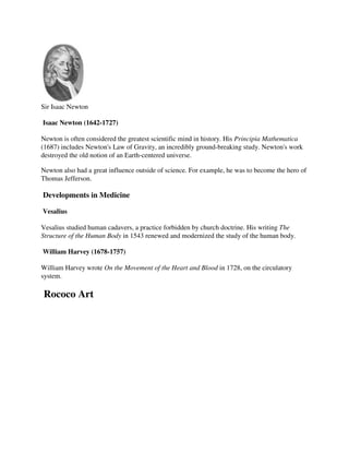 Sir Isaac Newton

Isaac Newton (1642-1727)

Newton is often considered the greatest scientific mind in history. His Principia Mathematica
(1687) includes Newton's Law of Gravity, an incredibly ground-breaking study. Newton's work
destroyed the old notion of an Earth-centered universe.

Newton also had a great influence outside of science. For example, he was to become the hero of
Thomas Jefferson.

Developments in Medicine

Vesalius

Vesalius studied human cadavers, a practice forbidden by church doctrine. His writing The
Structure of the Human Body in 1543 renewed and modernized the study of the human body.

William Harvey (1678-1757)

William Harvey wrote On the Movement of the Heart and Blood in 1728, on the circulatory
system.

Rococo Art
 