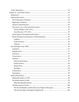 A New Nationalism................................................................................................................... 92
Chapter 10 - Age Of Revolutions ................................................................................................. 93
   Introduction ............................................................................................................................... 93
   Industrial Revolution ................................................................................................................ 93
      The Prefiguration of Industry................................................................................................ 93
      Beginnings of Industry.......................................................................................................... 94
      Spread of industrialization .................................................................................................... 94
      Pessimistic views of the industrial economy ........................................................................ 94
          Thomas Malthus (1766–1834) .......................................................................................... 95
          David Ricardo (1772-1823) .............................................................................................. 95
      Social Impact of the Industrial Revolution ........................................................................... 95
      British Working Class Responses to Industrialisation .......................................................... 95
          Luddism ............................................................................................................................ 95
          Trade Unionism ................................................................................................................ 96
          Chartism ............................................................................................................................ 96
   New Ideologies of the 1800s..................................................................................................... 96
      Capitalism ............................................................................................................................. 97
      Republicanism....................................................................................................................... 97
      Liberalism ............................................................................................................................. 97
      Conservatism......................................................................................................................... 97
      Socialism ............................................................................................................................... 97
          Henri de Saint-Simon ........................................................................................................ 97
          Charles Fourier.................................................................................................................. 98
          Robert Owen ..................................................................................................................... 98
          Karl Marx .......................................................................................................................... 98
      Utilitarianism ........................................................................................................................ 99
      Nationalism ........................................................................................................................... 99
   Political Revolutions ................................................................................................................. 99
      Belgian Revolution of 1830 .................................................................................................. 99
      French Revolution of 1830 ................................................................................................... 99
          Other Resulting Revolutions ............................................................................................. 99
      1848 Revolution in France .................................................................................................. 100
          The Second Republic and President Louis Napoleon Bonaparte ................................... 100
          The Second Empire and Emperor Napoleon III ............................................................. 100
 