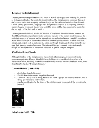 Legacy of the Enlightenment

The Enlightenment began in France, as a result of its well-developed town and city life, as well
as its large middle class that wanted to learn the ideas. The Enlightenment promoted the use of
one's reason, rather than accepting tradition. It rejected the traditional attitudes of the Catholic
Church. Many "philosophes," or people who thought about subjects in an inquiring, inductive
manner, became prominent. Salons were hosted by upper-middle class women who wanted to
discuss topics of the day, such as politics.

The Enlightenment stressed that we are products of experience and environment, and that we
should have the utmost confidence in the unlimited capacity of the human mind. It stressed the
unlimited progress of humans, and the ideas of atheism and deism became especially prominent.
Adam Smith's concept of free market capitalism sent European economics in a new direction.
Enlightened despots such as Catherine the Great and Joseph II replaced absolute monarchs and
used their states as agents of progress. Education and literacy expanded vastly, and people
recognized the importance of intellectual freedoms of speech, thought, and press.

Conflict with the Church

Although the ideas of the Enlightenment clashed with Church dogma, it was mostly not a
movement against the Church. Most Enlightened philosophers considered themselves to be
followers of deism, believing that God created an utterly flawless universe and left it alone, some
describing God as the "divine clockmaker."

Thomas Hobbes (1588-1679)

       dies before the enlightenment
       English Revolution shapes his political outlook
       Leviathan (1651) - life is "nasty, brutish, and short" - people are naturally bad and need a
       strong government to control them.
       may be considered to be the father of the enlightenment: because of all the opposition he
       inspired.




John Locke

John Locke (1632-1704)
 