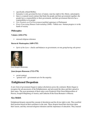 specifically refuted Hobbes
       humanity is only governed by laws of nature, man has right to life, liberty, and property
       there is a natural social contract that binds the people and their government together; the
       people have a responsibility to their government, and their government likewise has a
       responsibility to its people
       Two Treatises on Civil Government justified supremacy of Parliament
       Essay Concerning Human Understanding (1690) - Tabula rasa - human progress is in the
       hands of society

Philosophes

Voltaire (1694-1776)

       stressed religious tolerance

Baron de Montesquieu (1689-1755)

       Spirit of the Laws - checks and balances on government, no one group having sole power




Jean-Jacques Rousseau

Jean-Jacques Rousseau (1712-1778)

       social contract
       "general will" - government acts for the majority

Enlightened Despotism
A new form of government began to replace absolutism across the continent. Rulers began to
recognize the advancements of the Enlightenment, and advocated the ideas and their spread in
their states. The most prominent of these rulers were Frederick II the Great Hohenzollern of
Prussia, Joseph II Hapsburg of Austria, and Catherine II the Great Romanov of Russia.

Key Beliefs

Enlightened despots rejected the concept of absolutism and the divine right to rule. They justified
their position based on their usefulness to the state. These despots based their decisions upon
their reason, and they stressed religious toleration and the importance of education. They enacted
 