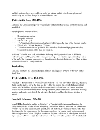 codified, uniform laws, repressed local authority, nobles, and the church, and often acted
impulsively and instilled change at an incredibly fast rate.

Catherine the Great 1762-1796

Catherine the Great came to power because Peter III failed to bear a male heir to the throne and
was killed.

Her enlightened reforms include:

       Restrictions on torture
       Religious toleration
       Education for girls
       1767 Legislative Commission, which reported to her on the state of the Russian people
       Friends with Diderot, Rousseau, Voltaire
       Trained and educated her grandson Alexander I so that he could progress in society
       because of his merit rather than his blood line

However, Catherine also took a number of decidedly unenlightened actions. In 1773 she
violently suppressed Pugachev's Rebellion, a massive peasant rebellion against the degradation
of the serfs. She conceded more power to the nobles and eliminated state service. Also, serfdom
became equivalent to slavery under her.

Foreign Policy

Catherine combated the Ottoman Empire. In 1774 Russia gained a Warm Water Port on the
Black Sea.

Frederick II the Great 1740-1786

Frederick II Hohenzollern of Prussia declared himself "The First Servant of the State," believing
that it was his duty to serve the state and do well for his nation. He extended education to all
classes, and established a professional bureaucracy and civil servants. He created a uniform
judicial system and abolished torture. During his tenure, Prussia innovated agriculture by using
potatoes and turnips to replenish the soil. Also, Frederick established religious freedom in
Prussia.

Joseph II Habsburg 1765-1790

Joseph II Habsburg (also spelled as Hapsburg) of Austria could be considered perhaps the
greatest enlightened despot, and he was purely enlightened, working solely for the good of his
country. He was anti-feudalism, anti-church, and anti-nobility. He famously stated, "The state
should provide the greatest good for the greatest number." He created equal punishment and
taxation regardless of class, complete freedom of the press, toleration of all religions, and civil
rights for Jews. Under Joseph II a uniform law code was established, and in 1781 he abolished
 