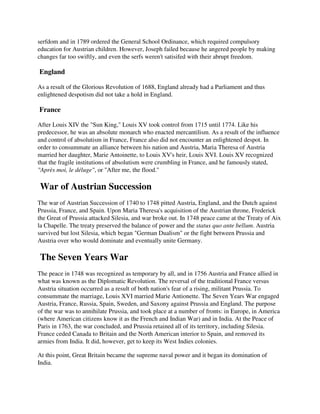 serfdom and in 1789 ordered the General School Ordinance, which required compulsory
education for Austrian children. However, Joseph failed because he angered people by making
changes far too swiftly, and even the serfs weren't satisifed with their abrupt freedom.

England

As a result of the Glorious Revolution of 1688, England already had a Parliament and thus
enlightened despotism did not take a hold in England.

France

After Louis XIV the "Sun King," Louis XV took control from 1715 until 1774. Like his
predecessor, he was an absolute monarch who enacted mercantilism. As a result of the influence
and control of absolutism in France, France also did not encounter an enlightened despot. In
order to consummate an alliance between his nation and Austria, Maria Theresa of Austria
married her daughter, Marie Antoinette, to Louis XV's heir, Louis XVI. Louis XV recognized
that the fragile institutions of absolutism were crumbling in France, and he famously stated,
"Après moi, le déluge", or "After me, the flood."

War of Austrian Succession
The war of Austrian Succession of 1740 to 1748 pitted Austria, England, and the Dutch against
Prussia, France, and Spain. Upon Maria Theresa's acquisition of the Austrian throne, Frederick
the Great of Prussia attacked Silesia, and war broke out. In 1748 peace came at the Treaty of Aix
la Chapelle. The treaty preserved the balance of power and the status quo ante bellum. Austria
survived but lost Silesia, which began "German Dualism" or the fight between Prussia and
Austria over who would dominate and eventually unite Germany.

The Seven Years War
The peace in 1748 was recognized as temporary by all, and in 1756 Austria and France allied in
what was known as the Diplomatic Revolution. The reversal of the traditional France versus
Austria situation occurred as a result of both nation's fear of a rising, militant Prussia. To
consummate the marriage, Louis XVI married Marie Antionette. The Seven Years War engaged
Austria, France, Russia, Spain, Sweden, and Saxony against Prussia and England. The purpose
of the war was to annihilate Prussia, and took place at a number of fronts: in Europe, in America
(where American citizens know it as the French and Indian War) and in India. At the Peace of
Paris in 1763, the war concluded, and Prussia retained all of its territory, including Silesia.
France ceded Canada to Britain and the North American interior to Spain, and removed its
armies from India. It did, however, get to keep its West Indies colonies.

At this point, Great Britain became the supreme naval power and it began its domination of
India.
 