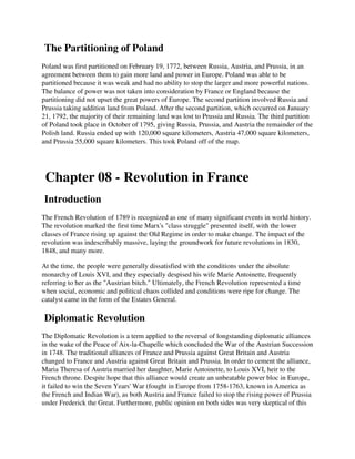The Partitioning of Poland
Poland was first partitioned on February 19, 1772, between Russia, Austria, and Prussia, in an
agreement between them to gain more land and power in Europe. Poland was able to be
partitioned because it was weak and had no ability to stop the larger and more powerful nations.
The balance of power was not taken into consideration by France or England because the
partitioning did not upset the great powers of Europe. The second partition involved Russia and
Prussia taking addition land from Poland. After the second partition, which occurred on January
21, 1792, the majority of their remaining land was lost to Prussia and Russia. The third partition
of Poland took place in October of 1795, giving Russia, Prussia, and Austria the remainder of the
Polish land. Russia ended up with 120,000 square kilometers, Austria 47,000 square kilometers,
and Prussia 55,000 square kilometers. This took Poland off of the map.




 Chapter 08 - Revolution in France
Introduction
The French Revolution of 1789 is recognized as one of many significant events in world history.
The revolution marked the first time Marx's "class struggle" presented itself, with the lower
classes of France rising up against the Old Regime in order to make change. The impact of the
revolution was indescribably massive, laying the groundwork for future revolutions in 1830,
1848, and many more.

At the time, the people were generally dissatisfied with the conditions under the absolute
monarchy of Louis XVI, and they especially despised his wife Marie Antoinette, frequently
referring to her as the "Austrian bitch." Ultimately, the French Revolution represented a time
when social, economic and political chaos collided and conditions were ripe for change. The
catalyst came in the form of the Estates General.

Diplomatic Revolution
The Diplomatic Revolution is a term applied to the reversal of longstanding diplomatic alliances
in the wake of the Peace of Aix-la-Chapelle which concluded the War of the Austrian Succession
in 1748. The traditional alliances of France and Prussia against Great Britain and Austria
changed to France and Austria against Great Britain and Prussia. In order to cement the alliance,
Maria Theresa of Austria married her daughter, Marie Antoinette, to Louis XVI, heir to the
French throne. Despite hope that this alliance would create an unbeatable power bloc in Europe,
it failed to win the Seven Years' War (fought in Europe from 1758-1763, known in America as
the French and Indian War), as both Austria and France failed to stop the rising power of Prussia
under Frederick the Great. Furthermore, public opinion on both sides was very skeptical of this
 
