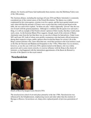 alliance, for Austria and France had traditionally been enemies since the Habsburg-Valois wars
of the 16th century.

The Austrian alliance, including the marriage of Louis XVI and Marie Antoinette is commonly
considered one of the central causes of the French Revolution. The Queen was widely
condemned for her extravagence, extreme even for a queen, and the most quoted remark never
said; when told that the peasants of France were so poor that they could not put bread on the
table, she was said to have replied, "let them eat cake," which supposedly "proved" that she was
out of touch with the general populance. Although it is unlikely that the queen ever said such a
thing, it is still an example of the French citizens' opinion of their royalty, that they would create
such a story. As the historian Munro Price suggests, though, much of the criticism of Marie-
Antoinette came from the fact that there was no one else to blame for bad policies. Under Louis
XIV and Louis XV, both of whom were prolific womanizers who had many official mistresses
during their respective reigns, public opinion often leveled the blame for society's ills at the
King's current ministers who, more often than not, owed their position to the royal mistress (such
as the Duc de Choiseul and Madame de Pompadour in the 1750s). When there was no mistress,
however, as was the case with Louis XVI, opinion turned on the Queen, who was widely
perceived, and to some extent correctly, to exercise influence with the King in the choice of
ministers, as had happened with the intermittent appointments of the Baron de Breteuil (a
favorite of the Queen's) to the royal council.

Neoclassicism




Death of Marat by Jacques-Louis David (1793)

The neoclassicism school of art took place primarily in the late 1700s. Neoclassicism was
influenced by the Enlightenment, emphasizing reason and order rather than the emotion of
Baroque or Rococo. In neoclassic art, sharp colors replaced pastels of previous generations of
art.
 