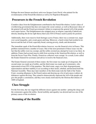 Perhaps the most famous neoclassic artist was Jacques Louis David, who painted for the
revolutionaries of the French Revolution as well as for Napoleon Bonaparte.

 Precursors to the French Revolution
Countless ideas from the Enlightenment contributed to the French Revolution. Locke's ideas of
overthrowing government that does not respect the social contract, as well as Rousseau's ideas of
the general will and the French government's failure to respresent the general will of the people,
were major factors. The Enlightenment also stripped away at religion, especially Catholicism,
directly attacking the divine right theory that Louis XVI of France used to justify his position.

Additionally, there were massive food shortages across France, there was a constant war, anger
over social inequality, and a weak queen and king. Moreover, a harsh winter had resulted in no
harvest and the lack of food, especially bread, causing poverty, death, and destruction.

The immediate spark of the French Revolution, however, was the financial crisis in France. This
problem stemmed from a number of issues. One of the most prominent of these issues was the
fact that the nobles were tax-exempt, and the nobles resisted any attempt by Louis to tax them. In
addition, France had accrued massive debt from assisting in the American Revolution, as well as
from the Seven Years War. Finally, French tax collectors were corrupt. As a result, Louis called
the Estates General for assistance and advice to resolve the financial crisis.

The Estates General consisted of three estates: the first estate was made up of clergymen, the
second estate was made up of nobles, and the third estate was made up of commoners, who
represented at least 95% of the populace. The third estate, angry over their disproportionate
representation and their inability to act according to their needs, rebelled, and declared itself the
National Assembly. Three days later members of the third estate took the Oath of the Tennis
Court, swearing allegiance to the French nation and drawing up a list of grievances (cahiers de
doléances) against the king. They aimed to democratically represent the will of the people and
give the people a constitution, and they were clearly motivated by the Glorious Revolution of
1688 in England.

 Class Struggle
For the first time, the war staged the different classes against one another - pitting the clergy and
the commoners against the nobles. Social mobility and equality was desired and was one of the
primary causes of the revolution.

 Storming of the Bastille
 