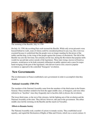 The storming of the Bastille, July 14 1789

On July 14, 1789, the revolting Paris mob stormed the Bastille. While only seven prisoners were
housed behind its walls, none of whom could be considered political in any way, this event was
essential because it symbolized that the people were no longer standing for the power of the
nobles and the king, or the rising of the people against the tyranny of absolutism. The fall of the
Bastille was also the first time, but certainly not the last, during the Revolution that popular mobs
would rise up and take action outside of the legislature. These later risings, known in French as
journees, would prove to be both extremely influential on public opinion and a cause for major
hand-wringing on the part of the legislature, who did not want to risk a massive popular
revolution as opposed to the controlled "bourgeois" revolution.

New Governments
The revolutionaries in France established a new government in order to accomplish what they
desired.

National Assembly 1789-1791

The members of the National Assembly came from the members of the third estate in the Estates
General. These members tended to be from the upper middle class, or bourgeois, and were often
referred to as "Jacobins" since they frequently met in Jacobin clubs to discuss the revolution.

The lower third estate, or the rest of the citizenry, led the fighting arm of the revolution and the
National Assembly at this time. They did not, however, take part in the government. The urban
middle class led the storming on the Bastille and the march on Versailles.

Efforts to Remake Society

The National Assembly took a number of actions to remake society. They established social
equality, and signed the Declaration of Rights of Man and Citizen, which was a social contract. It
 