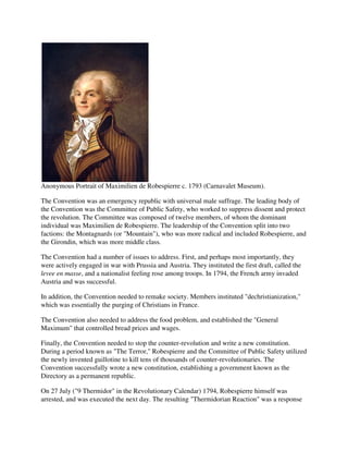Anonymous Portrait of Maximilien de Robespierre c. 1793 (Carnavalet Museum).

The Convention was an emergency republic with universal male suffrage. The leading body of
the Convention was the Committee of Public Safety, who worked to suppress dissent and protect
the revolution. The Committee was composed of twelve members, of whom the dominant
individual was Maximilien de Robespierre. The leadership of the Convention split into two
factions: the Montagnards (or "Mountain"), who was more radical and included Robespierre, and
the Girondin, which was more middle class.

The Convention had a number of issues to address. First, and perhaps most importantly, they
were actively engaged in war with Prussia and Austria. They instituted the first draft, called the
levee en masse, and a nationalist feeling rose among troops. In 1794, the French army invaded
Austria and was successful.

In addition, the Convention needed to remake society. Members instituted "dechristianization,"
which was essentially the purging of Christians in France.

The Convention also needed to address the food problem, and established the "General
Maximum" that controlled bread prices and wages.

Finally, the Convention needed to stop the counter-revolution and write a new constitution.
During a period known as "The Terror," Robespierre and the Committee of Public Safety utilized
the newly invented guillotine to kill tens of thousands of counter-revolutionaries. The
Convention successfully wrote a new constitution, establishing a government known as the
Directory as a permanent republic.

On 27 July ("9 Thermidor" in the Revolutionary Calendar) 1794, Robespierre himself was
arrested, and was executed the next day. The resulting "Thermidorian Reaction" was a response
 