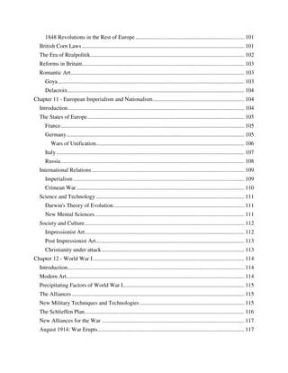 1848 Revolutions in the Rest of Europe ............................................................................. 101
   British Corn Laws ................................................................................................................... 101
   The Era of Realpolitik ............................................................................................................. 102
   Reforms in Britain................................................................................................................... 103
   Romantic Art ........................................................................................................................... 103
      Goya .................................................................................................................................... 103
      Delacroix ............................................................................................................................. 104
Chapter 11 - European Imperialism and Nationalism................................................................. 104
   Introduction ............................................................................................................................. 104
   The States of Europe ............................................................................................................... 105
      France .................................................................................................................................. 105
      Germany.............................................................................................................................. 105
          Wars of Unification......................................................................................................... 106
      Italy ..................................................................................................................................... 107
      Russia .................................................................................................................................. 108
   International Relations ............................................................................................................ 109
      Imperialism ......................................................................................................................... 109
      Crimean War ....................................................................................................................... 110
   Science and Technology ......................................................................................................... 111
      Darwin's Theory of Evolution............................................................................................. 111
      New Mental Sciences .......................................................................................................... 111
   Society and Culture ................................................................................................................. 112
      Impressionist Art ................................................................................................................. 112
      Post Impressionist Art ......................................................................................................... 113
      Christianity under attack ..................................................................................................... 113
Chapter 12 - World War I ........................................................................................................... 114
   Introduction ............................................................................................................................. 114
   Modern Art.............................................................................................................................. 114
   Precipitating Factors of World War I...................................................................................... 115
   The Alliances .......................................................................................................................... 115
   New Military Techniques and Technologies .......................................................................... 115
   The Schlieffen Plan ................................................................................................................. 116
   New Alliances for the War ..................................................................................................... 117
   August 1914: War Erupts........................................................................................................ 117
 