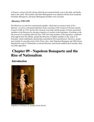 to France's swing to the left, during which the government briefly went to the right, and finally
back to the center. The Jacobins and other Montagnards were replaced with the more moderate
Girondins (Bourgeois), and many Montagnard members were executed.

Directory 1795-1799

The Directory was the first constitutional republic, which had an executive body of five
directors, as well as a bicameral legislative body consisting of the Council of Ancients and the
Council of 500. In 1797, the first free elections were held, and the people of France astonished
members of the Directory by electing a majority of royalists to the legislature. Unwilling to risk
the reversal of everything achieved since 1789, left-wing members of the legislature, combined
with support from the military, purged the Directory of rightist members in the coup of 18
Fructidor, which established a dictatorship controlled by left-wing Directors. However, people
grew fearful of a possible return of the Terror, thus, when Napoleon Bonaparte and Abbe Sieyes
launched the coup of 18 Brumaire to end the Directory and instead establish the Consulate, there
was little opposition.


Chapter 09 - Napoleon Bonaparte and the
Rise of Nationalism
Introduction




Napoleon I of France, by Jacques-Louis David.
 