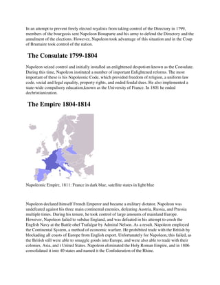In an attempt to prevent freely elected royalists from taking control of the Directory in 1799,
members of the bourgeois sent Napoleon Bonaparte and his army to defend the Directory and the
annulment of the elections. However, Napoleon took advantage of this situation and in the Coup
of Brumaire took control of the nation.

The Consulate 1799-
                  -1804
Napoleon seized control and initially installed an enlightened despotism known as the Consulate.
                                                               despotism
During this time, Napoleon instituted a number of important Enlightened reforms. The most
important of these is his Napoleonic Code, which provided freedom of religion, a uniform law
code, social and legal equality, property rights, and ended feudal dues. He also implemented a
                                          rights,
state-wide compulsory education,known as the University of France. In 1801 he ended
      wide
dechristianization.

The Empire 1804-1814
                1814




Napoleonic Empire, 1811: France in dark blue, satellite states in light blue



Napoleon declared himself French Emperor and became a military dictator. Napoleon was
undefeated against his three main continental enemies, defeating Austria, Russia, and Prussia
                                    continental
multiple times. During his tenure, he took control of large amounts of mainland Europe.
However, Napoleon failed to subdue England, and was defeated in his attempt to crush the
English Navy at the Battle ohef Trafalgar by Admiral Nelson. As a result, Napoleon employed
the Continental System, a method of economic warfare. He prohibited trade with the British by
blockading all coasts of Europe from English export. Unfortunately for Napoleon, this failed, as
the British still were able to smuggle goods into Europe, and were also able to trade with their
colonies, Asia, and t United States. Napoleon eliminated the Holy Roman Empire, and in 1806
consolidated it into 40 states and named it the Confederation of th Rhine.
                                                                 the
 