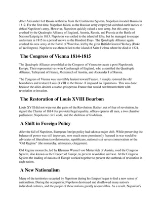 After Alexander I of Russia withdrew from the Continental System, Napoleon invaded Russia in
1812. For the first time, Napoleon failed, as the Russian army employed scorched earth tactics to
defeat Napoleon's army. However, Napoleon quickly raised a new army, but this army was
crushed by the Quadruple Alliance of England, Austria, Russia, and Prussia at the Battle of
Nations/Leipzig in 1813. Napoleon was exiled to the island of Elba, but he managed to escape
and return in 1815 in a period known as the Hundred Days. The Quadruple Alliance again
crushed his new army at the Battle of Waterloo, led by the great British General Wolsey (Duke
of Wellington). Napoleon was then exiled to the island of Saint Helena where he died in 1821.

The Congress of Vienna 1814-1815
The Quadruple Alliance assembled at the Congress of Vienna to create a post-Napoleonic
Europe. Their representatives were Castlereagh of England, who assembled the Quadruple
Alliance, Talleyrand of France, Metternich of Austria, and Alexander I of Russia.

The Congress of Vienna was incredibly lenient toward France. It simply restored the old
boundaries and restored Louis XVIII to the throne. It imposed no reparations. This was done
because the allies desired a stable, prosperous France that would not threaten them with
revolution or invasion.

The Restoration of Louis XVIII Bourbon
Louis XVIII did not wipe out the gains of the Revolution. Rather, out of fear of revolution, he
signed the Charter of 1814 that provided legal equality, offices open to all men, a two chamber
parliament, Napoleonic civil code, and the abolition of feudalism.

A Shift in Foreign Policy
After the fall of Napoleon, European foreign policy had taken a major shift. While preserving the
balance of power was still important, now much more prominently featured in war would be
advocates of liberalism (revolutionaries, republicans, nationalists) versus conservatism or the
"Old Regime" (the monarchy, aristocrats, clergymen).

Old Regime monarchs, led by Klemens Wenzel von Metternich of Austria, used the Congress
System, also known as the Concert of Europe, to prevent revolution and war. At the Congress
System the leading of nations of Europe worked together to prevent the outbreak of revolution in
each nation.

A New Nationalism
Many of the territories occupied by Napoleon during his Empire began to feel a new sense of
nationalism. During the occupation, Napoleon destroyed and disallowed many nation's
individual cultures, and the people of these nations greatly resented this. As a result, Napoleon's
 