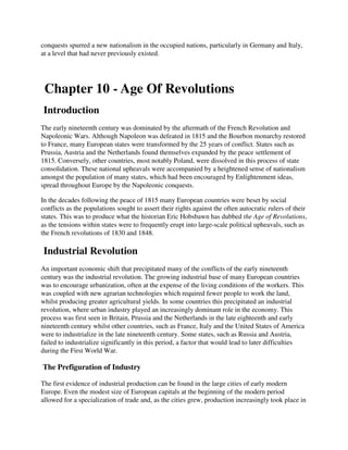 conquests spurred a new nationalism in the occupied nations, particularly in Germany and Italy,
at a level that had never previously existed.




 Chapter 10 - Age Of Revolutions
 Introduction
The early nineteenth century was dominated by the aftermath of the French Revolution and
Napoleonic Wars. Although Napoleon was defeated in 1815 and the Bourbon monarchy restored
to France, many European states were transformed by the 25 years of conflict. States such as
Prussia, Austria and the Netherlands found themselves expanded by the peace settlement of
1815. Conversely, other countries, most notably Poland, were dissolved in this process of state
consolidation. These national upheavals were accompanied by a heightened sense of nationalism
amongst the population of many states, which had been encouraged by Enlightenment ideas,
spread throughout Europe by the Napoleonic conquests.

In the decades following the peace of 1815 many European countries were beset by social
conflicts as the populations sought to assert their rights against the often autocratic rulers of their
states. This was to produce what the historian Eric Hobsbawn has dubbed the Age of Revolutions,
as the tensions within states were to frequently erupt into large-scale political upheavals, such as
the French revolutions of 1830 and 1848.

 Industrial Revolution
An important economic shift that precipitated many of the conflicts of the early nineteenth
century was the industrial revolution. The growing industrial base of many European countries
was to encourage urbanization, often at the expense of the living conditions of the workers. This
was coupled with new agrarian technologies which required fewer people to work the land,
whilst producing greater agricultural yields. In some countries this precipitated an industrial
revolution, where urban industry played an increasingly dominant role in the economy. This
process was first seen in Britain, Prussia and the Netherlands in the late eighteenth and early
nineteenth century whilst other countries, such as France, Italy and the United States of America
were to industrialize in the late nineteenth century. Some states, such as Russia and Austria,
failed to industrialize significantly in this period, a factor that would lead to later difficulties
during the First World War.

The Prefiguration of Industry

The first evidence of industrial production can be found in the large cities of early modern
Europe. Even the modest size of European capitals at the beginning of the modern period
allowed for a specialization of trade and, as the cities grew, production increasingly took place in
 