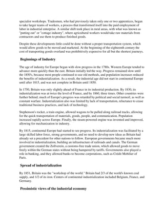 specialist workshops. Tradesmen, who had previously taken only one or two apprentices, began
to take larger teams of workers, a process that transformed itself into the paid employment of
labor in industrial enterprise. A similar shift took place in rural areas, with what was known as
"putting out" or "cottage industry", where agricultural workers would take raw materials from
contractors and use them to produce finished goods.

Despite these developments little could be done without a proper transportation system, which
would allow goods to be moved and marketed. At the beginning of the eighteenth century the
cost of transporting goods overland was prohibitively expensive for all but the shortest journeys.

Beginnings of Industry

The age of industry for Europe began with slow progress in the 1780s. Western Europe tended to
advance more quickly than the east. Britain initially led the way. Progress remained slow until
the 1850's, because most people continued to use old methods, and population increases reduced
the benefits of industrialization. As a result, the industrial age did not start in continental Europe
until after 1815, and was not complete in Britain until 1850.

In 1750, Britain was only slightly ahead of France in its industrial production. By 1830, its
industrialization was at twice the level of France, and by 1860, three times. Other countries were
further behind; much of Europe's progress was retarded by political and social turmoil, as well as
constant warfare. Industrialization also was limited by lack of transportation, reluctance to cease
traditional business practices, and lack of technology.

Stephenson's rocket, a train engine, allowed wagons to be pulled along railroad tracks, allowing
for the quick transportation of materials, goods, people, and communication. Population
increased rapidly across Europe. Finally, the steam-powered engine was invented and improved,
allowing for mechanization in industry.

By 1815, continental Europe had started to see progress. Its industrialization was facilitated by a
large skilled labor force, strong governments, and no need to develop new ideas as Britain had
already set a precedent for other nations to follow. European governments became much more
involved in industrialization, building an infrastructure of railroads and canals. The German
government created the Zollverein, a customs-free trade union, which allowed goods to move
freely within the German states without being hampered by tariffs. Governments also played a
role in banking, and they allowed banks to become corporations, such as Crédit Mobilier of
Paris.

Spread of industrialization

By 1851, Britain was the "workshop of the world." Britain had 2/3 of the world's known coal
supply, and 1/2 of its iron. Centers of continental industrialization included Belgium, France, and
Germany.

Pessimistic views of the industrial economy
 