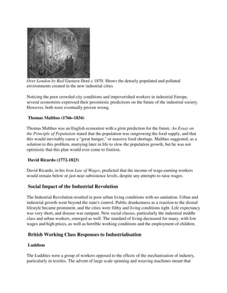 Over London by Rail Gustave Doré c 1870. Shows the densely populated and polluted
environments created in the new industrial cities

Noticing the poor crowded city conditions and impoverished workers in industrial Europe,
several economists expressed their pessimistic predictions on the future of the industrial society.
However, both were eventually proven wrong.

Thomas Malthus (1766–1834)

Thomas Malthus was an English economist with a grim prediction for the future. An Essay on
the Principle of Population stated that the population was outgrowing the food supply, and that
this would inevitably cause a "great hunger," or massive food shortage. Malthus suggested, as a
solution to this problem, marrying later in life to slow the population growth, but he was not
optimistic that this plan would ever come to fruition.

David Ricardo (1772-1823)

David Ricardo, in his Iron Law of Wages, predicted that the income of wage-earning workers
would remain below or just near subsistence levels, despite any attempts to raise wages.

Social Impact of the Industrial Revolution

The Industrial Revolution resulted in poor urban living conditions with no sanitation. Urban and
industrial growth went beyond the state's control. Public drunkenness as a reaction to the dismal
lifestyle became prominent, and the cities were filthy and living conditions tight. Life expectancy
was very short, and disease was rampant. New social classes, particularly the industrial middle
class and urban workers, emerged as well. The standard of living decreased for many, with low
wages and high prices, as well as horrible working conditions and the employment of children.

British Working Class Responses to Industrialisation

Luddism

The Luddites were a group of workers opposed to the effects of the mechanisation of industry,
particularly in textiles. The advent of large scale spinning and weaving machines meant that
 
