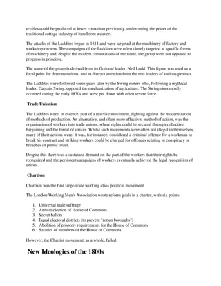 textiles could be produced at lower costs than previously, undercutting the prices of the
traditional cottage industry of handloom weavers.

The attacks of the Luddites began in 1811 and were targeted at the machinery of factory and
workshop owners. The campaigns of the Luddites were often closely targeted at specific forms
of machinery and, despite the modern connotations of the name, the group were not opposed to
progress in principle.

The name of the group is derived from its fictional leader, Ned Ludd. This figure was used as a
focal point for demonstrations, and to distract attention from the real leaders of various protests.

The Luddites were followed some years later by the Swing rioters who, following a mythical
leader, Captain Swing, opposed the mechanization of agriculture. The Swing riots mostly
occurred during the early 1830s and were put down with often severe force.

Trade Unionism

The Luddites were, in essence, part of a reactive movement, fighting against the modernization
of methods of production. An alternative, and often more effective, method of action, was the
organisation of workers into trade unions, where rights could be secured through collective
bargaining and the threat of strikes. Whilst such movements were often not illegal in themselves,
many of their actions were. It was, for instance, considered a criminal offence for a workman to
break his contract and striking workers could be charged for offences relating to conspiracy or
breaches of public order.

Despite this there was a sustained demand on the part of the workers that their rights be
recognized and the persistent campaigns of workers eventually achieved the legal recognition of
unions.

Chartism

Chartism was the first large-scale working class political movement.

The London Working Men's Association wrote reform goals in a charter, with six points:

   1.   Universal male suffrage
   2.   Annual election of House of Commons
   3.   Secret ballots
   4.   Equal electoral districts (to prevent "rotten boroughs")
   5.   Abolition of property requirements for the House of Commons
   6.   Salaries of members of the House of Commons

However, the Chartist movement, as a whole, failed.

New Ideologies of the 1800s
 