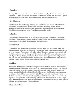Capitalism

Industry of Britain, western Europe, and the United States developed within the system of
capitalism. "Capital" is a medium of exchange for property or services that are valued. Capitalist
systems require the laissez-faire principle of minimal government intervention.

Republicanism

Republicanism advocated liberty, fraternity, and equality, and was in favor of Constitutions,
Parliaments, and democracies. It opposed the monarchy, aristocracy, and the church.
Republicans tended to be students, writers, members of the intelligentsia, and also workers.
Republicans were supporters of the French Revolution and its ideals.

Liberalism

Liberalism, or classic liberalism, at the time advocated free trade, laissez faire, constitutions,
parliaments, and no violence. It didn't advocate democracy, but rather constitutional monarchy.
Liberals tended to be middle class merchants and professionals.

Conservatism

Conservatism rose as a reaction to the liberal ideas that began with the violence, terror, and
social disorder of the French Revolution. It was supported by the traditional ruling class, as well
as by the peasants. Conservatives believed in order of the society and state, based on faith and
tradition. Metternich was the champion of Conservatism and tried to preserve its ideals and the
Old Regime through the Congress System. Conservatives were opposed to the Enlightenment
and its effects, and were anti-revolution, anti-democracy, and anti-nationalism. They preferred
tradition, gradual reform, and the maintenance of the Old Regime.

Socialism

Socialism is the theory or system of social organization in which the means of productions and
distribution of goods are owned collectively or by a central government authority. The idea was
fostered to combat the industrial society that allowed millions to toil endlessly while a few
owners reaped all the benefits of their labor. Socialists argued that liberalism was fragmenting
society, and that socialism would reunite it. After 1815, socialism became the new radical
doctrine, especially in France. Socialists fought to protect the interests of the workers rather than
capitalists, and argued that wealth is unfairly distributed and that thus workers deserve a larger
share. Socialism was a diverse political philosophy and encompassed the views of many different
thinkers, such as Saint-Simon, Fourier and Owen.

Henri de Saint-Simon
 