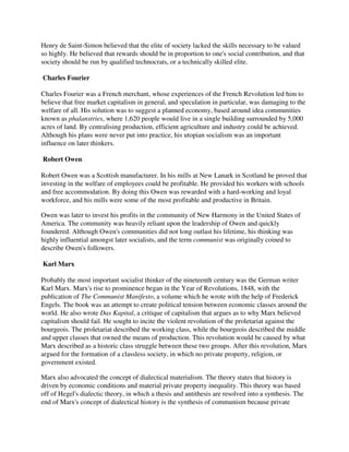 Henry de Saint-Simon believed that the elite of society lacked the skills necessary to be valued
so highly. He believed that rewards should be in proportion to one's social contribution, and that
society should be run by qualified technocrats, or a technically skilled elite.

Charles Fourier

Charles Fourier was a French merchant, whose experiences of the French Revolution led him to
believe that free market capitalism in general, and speculation in particular, was damaging to the
welfare of all. His solution was to suggest a planned economy, based around idea communities
known as phalanstries, where 1,620 people would live in a single building surrounded by 5,000
acres of land. By centralising production, efficient agriculture and industry could be achieved.
Although his plans were never put into practice, his utopian socialism was an important
influence on later thinkers.

Robert Owen

Robert Owen was a Scottish manufacturer. In his mills at New Lanark in Scotland he proved that
investing in the welfare of employees could be profitable. He provided his workers with schools
and free accommodation. By doing this Owen was rewarded with a hard-working and loyal
workforce, and his mills were some of the most profitable and productive in Britain.

Owen was later to invest his profits in the community of New Harmony in the United States of
America. The community was heavily reliant upon the leadership of Owen and quickly
foundered. Although Owen's communities did not long outlast his lifetime, his thinking was
highly influential amongst later socialists, and the term communist was originally coined to
describe Owen's followers.

Karl Marx

Probably the most important socialist thinker of the nineteenth century was the German writer
Karl Marx. Marx's rise to prominence began in the Year of Revolutions, 1848, with the
publication of The Communist Manifesto, a volume which he wrote with the help of Frederick
Engels. The book was an attempt to create political tension between economic classes around the
world. He also wrote Das Kapital, a critique of capitalism that argues as to why Marx believed
capitalism should fail. He sought to incite the violent revolution of the proletariat against the
bourgeois. The proletariat described the working class, while the bourgeois described the middle
and upper classes that owned the means of production. This revolution would be caused by what
Marx described as a historic class struggle between these two groups. After this revolution, Marx
argued for the formation of a classless society, in which no private property, religion, or
government existed.

Marx also advocated the concept of dialectical materialism. The theory states that history is
driven by economic conditions and material private property inequality. This theory was based
off of Hegel's dialectic theory, in which a thesis and antithesis are resolved into a synthesis. The
end of Marx's concept of dialectical history is the synthesis of communism because private
 
