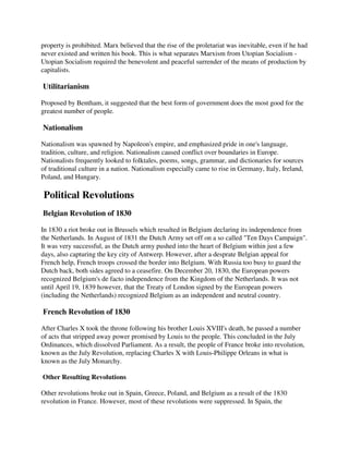 property is prohibited. Marx believed that the rise of the proletariat was inevitable, even if he had
never existed and written his book. This is what separates Marxism from Utopian Socialism -
Utopian Socialism required the benevolent and peaceful surrender of the means of production by
capitalists.

Utilitarianism

Proposed by Bentham, it suggested that the best form of government does the most good for the
greatest number of people.

Nationalism

Nationalism was spawned by Napoleon's empire, and emphasized pride in one's language,
tradition, culture, and religion. Nationalism caused conflict over boundaries in Europe.
Nationalists frequently looked to folktales, poems, songs, grammar, and dictionaries for sources
of traditional culture in a nation. Nationalism especially came to rise in Germany, Italy, Ireland,
Poland, and Hungary.

Political Revolutions
Belgian Revolution of 1830

In 1830 a riot broke out in Brussels which resulted in Belgium declaring its independence from
the Netherlands. In August of 1831 the Dutch Army set off on a so called "Ten Days Campaign".
It was very successful, as the Dutch army pushed into the heart of Belgium within just a few
days, also capturing the key city of Antwerp. However, after a desprate Belgian appeal for
French help, French troops crossed the border into Belgium. With Russia too busy to guard the
Dutch back, both sides agreed to a ceasefire. On December 20, 1830, the European powers
recognized Belgium's de facto independence from the Kingdom of the Netherlands. It was not
until April 19, 1839 however, that the Treaty of London signed by the European powers
(including the Netherlands) recognized Belgium as an independent and neutral country.

French Revolution of 1830

After Charles X took the throne following his brother Louis XVIII's death, he passed a number
of acts that stripped away power promised by Louis to the people. This concluded in the July
Ordinances, which dissolved Parliament. As a result, the people of France broke into revolution,
known as the July Revolution, replacing Charles X with Louis-Philippe Orleans in what is
known as the July Monarchy.

Other Resulting Revolutions

Other revolutions broke out in Spain, Greece, Poland, and Belgium as a result of the 1830
revolution in France. However, most of these revolutions were suppressed. In Spain, the
 