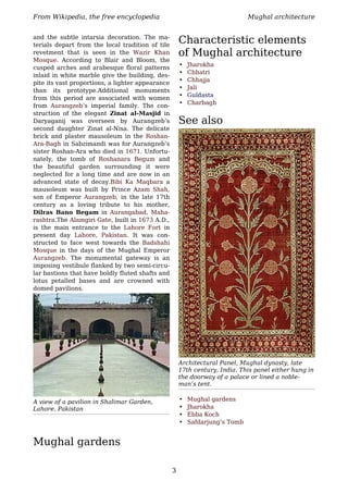 From Wikipedia, the free encyclopedia                                         Mughal architecture


and the subtle intarsia decoration. The ma-
terials depart from the local tradition of tile
                                                      Characteristic elements
revetment that is seen in the Wazir Khan              of Mughal architecture
Mosque. According to Blair and Bloom, the
                                                      •   Jharokha
cusped arches and arabesque floral patterns
                                                      •   Chhatri
inlaid in white marble give the building, des-
                                                      •   Chhajja
pite its vast proportions, a lighter appearance
                                                      •   Jali
than its prototype.Additional monuments
                                                      •   Guldasta
from this period are associated with women
                                                      •   Charbagh
from Aurangzeb’s imperial family. The con-
struction of the elegant Zinat al-Masjid in
Daryaganij was overseen by Aurangzeb’s                See also
second daughter Zinat al-Nisa. The delicate
brick and plaster mausoleum in the Roshan-
Ara-Bagh in Sabzimandi was for Aurangzeb’s
sister Roshan-Ara who died in 1671. Unfortu-
nately, the tomb of Roshanara Begum and
the beautiful garden surrounding it were
neglected for a long time and are now in an
advanced state of decay.Bibi Ka Maqbara a
mausoleum was built by Prince Azam Shah,
son of Emperor Aurangzeb, in the late 17th
century as a loving tribute to his mother,
Dilras Bano Begam in Aurangabad, Maha-
rashtra.The Alamgiri Gate, built in 1673 A.D.,
is the main entrance to the Lahore Fort in
present day Lahore, Pakistan. It was con-
structed to face west towards the Badshahi
Mosque in the days of the Mughal Emperor
Aurangzeb. The monumental gateway is an
imposing vestibule flanked by two semi-circu-
lar bastions that have boldly fluted shafts and
lotus petalled bases and are crowned with
domed pavilions.




                                                      Architectural Panel, Mughal dynasty, late
                                                      17th century, India. This panel either hung in
                                                      the doorway of a palace or lined a noble-
                                                      man’s tent.


A view of a pavilion in Shalimar Garden,              •   Mughal gardens
Lahore, Pakistan                                      •   Jharokha
                                                      •   Ebba Koch
                                                      •   Safdarjung’s Tomb


Mughal gardens

                                                  3
 