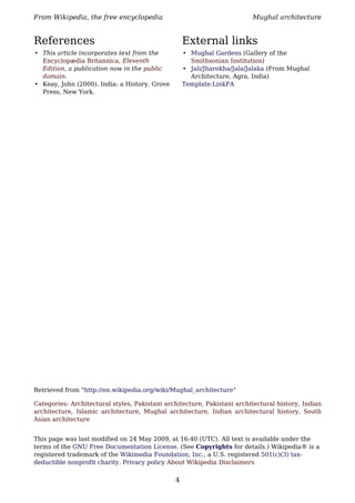 From Wikipedia, the free encyclopedia                                    Mughal architecture


References                                         External links
• This article incorporates text from the          • Mughal Gardens (Gallery of the
  Encyclopædia Britannica, Eleventh                  Smithsonian Institution)
  Edition, a publication now in the public         • Jali/Jharokha/Jala/Jalaka (From Mughal
  domain.                                            Architecture, Agra, India)
• Keay, John (2000). India: a History. Grove       Template:LinkFA
  Press, New York.




Retrieved from "http://en.wikipedia.org/wiki/Mughal_architecture"

Categories: Architectural styles, Pakistani architecture, Pakistani architectural history, Indian
architecture, Islamic architecture, Mughal architecture, Indian architectural history, South
Asian architecture


This page was last modified on 24 May 2009, at 16:40 (UTC). All text is available under the
terms of the GNU Free Documentation License. (See Copyrights for details.) Wikipedia® is a
registered trademark of the Wikimedia Foundation, Inc., a U.S. registered 501(c)(3) tax-
deductible nonprofit charity. Privacy policy About Wikipedia Disclaimers

                                               4
 