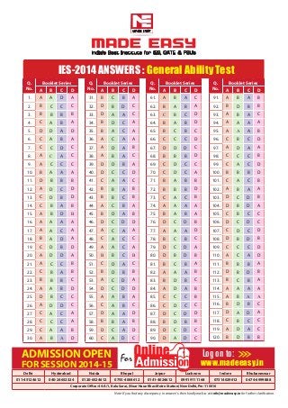 IES-2014 Answers : General Ability Test
Q.
No.
Booklet Series
A B C D
1. A A D A
2. B C C C
3. B B B B
4. C A B A
5. D D A D
6. C A B A
7. C C D C
8. A C A C
9. A C C C
10. B A A A
11. D B B B
12. A D C D
13. C D B D
14. C B A B
15. A B D B
16. A A A A
17. A A C A
18. B A D A
19. C D B D
20. A D D A
21. A C C B
22. C B A B
23. B B B C
24. A A B D
25. D B C C
26. A D D C
27. C A C A
28. C C C A
29. C A A B
30. A B A D
Q.
No.
Booklet Series
A B C D
61. A B A C
62. B A B A
63. C B C D
64. B A B D
65. B C B C
66. C C C D
67. D D D C
68. B B B D
69. C D C C
70. C D C A
71. B A B B
72. B B B D
73. C A C B
74. A A A A
75. B A B A
76. D C D B
77. A A A D
78. B C B C
79. D C D A
80. D B D B
81. B C B A
82. A A A B
83. B D B C
84. A D A B
85. C C C B
86. C D C C
87. D C D D
88. B D B B
89. D C D C
90. D A D C
Q.
No.
Booklet Series
A B C D
31. B C B A
32. D B D C
33. D A A C
34. B D C A
35. B A C A
36. A C A A
37. A D A B
38. A B A C
39. D D B A
40. D C C D
41. C A A C
42. B B A B
43. B B C B
44. A C B A
45. B D A B
46. D C D D
47. A C A A
48. C A C C
49. A A C A
50. B B C B
51. C D A C
52. B D B B
53. A C D A
54. D C D D
55. A A B A
56. C A B C
57. D A A D
58. B B A B
59. D C A D
60. C A D C
Q.
No.
Booklet Series
A B C D
91. A B A B
92. B D B B
93. A B A C
94. A A A A
95. A A A B
96. C B C D
97. A D A A
98. C C C B
99. C A C D
100. B B B D
101. C A C B
102. A B A A
103. D C D B
104. D B D A
105. C B C C
106. D C D C
107. C D C D
108. D B D B
109. C C C D
110. A C A D
111. B B B A
112. D B D B
113. B C B A
114. A A A A
115. A B A A
116. B D B C
117. D A D A
118. C B C C
119. A D A C
120. B D B B
ADMISSION OPEN
FOR SESSION 2014-15
For
Delhi Hyderabad Noida Bhopal Jaipur Lucknow Indore Bhubaneswar
011-45124612 040-24652324 0120-6524612 0755-4004612 0141-4024612 09919111168 07314029612 0674-6999888
Corporate Office: 44-A/1, Kalu Sarai, (Near Hauz Khas Metro Station) New Delhi, Pin-110016
www.madeeasy.in
Log on to:
Note: If you find any discrepancy in answer/s, then kindly mail us at: info@madeeasy.in for further clarification.
 