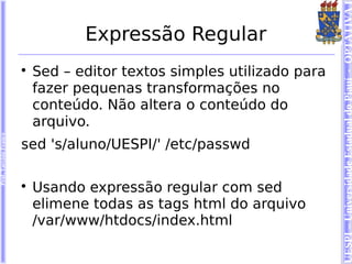 UESPI – Universidade Estadual do Piauí - OPTATIVA I
                                   Expressão Regular
                        
                            Sed – editor textos simples utilizado para
                            fazer pequenas transformações no
                            conteúdo. Não altera o conteúdo do
                            arquivo.
Prof. Tarcísio Franco




                        sed 's/aluno/UESPI/' /etc/passwd

                        
                            Usando expressão regular com sed
                            elimene todas as tags html do arquivo
                            /var/www/htdocs/index.html
 