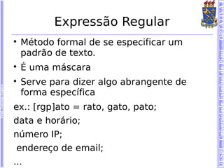 UESPI – Universidade Estadual do Piauí - OPTATIVA I
                                   Expressão Regular
                        
                            Método formal de se especificar um
                            padrão de texto.
                        
                            É uma máscara
                        
                            Serve para dizer algo abrangente de
Prof. Tarcísio Franco




                            forma específica
                        ex.: [rgp]ato = rato, gato, pato;
                        data e horário;
                        número IP;
                         endereço de email;
                        ...
 