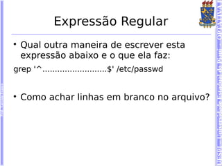 UESPI – Universidade Estadual do Piauí - OPTATIVA I
                                    Expressão Regular
                        
                            Qual outra maneira de escrever esta
                            expressão abaixo e o que ela faz:
                        grep '^..........................$' /etc/passwd
Prof. Tarcísio Franco




                        
                            Como achar linhas em branco no arquivo?
 