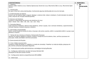 CONTEÚDO(S)                                                                                                                C. HORÁRIA
1 - Histórico                                                                                                                 • 60
Histórico UNIX; Histórico Linux; Sistema Operacional; Kernel do Linux; Movimento GNU e Linux, Movimento Open
                                                                                                                                horas/aula
Source .
                                                                                                                                s
2 - Distribuições
Por que o Linux tem várias distribuições; Conhecendo algumas distribuições de Linux do mercado.

3- O Administrador do Sistema
Entrar e sair do sistema (login e logout), Desligar o sistema (halt, reboot, shutdown), O administrador do sistema
(root), Arquivos de iniciação shell(/etc/profile).

4- Estrutura de Diretórios
Conhecer a organização da estrutura de diretórios do Linux:
/boot ; /home ; /bin ; /sbin ; /lib ; /etc ; /usr ; /var ; /tmp

5- Comandos Básicos
Listar arquivos e diretórios, alternar entre diretórios, utilizar a ajuda, criar e remover diretórios, copiar/renomear ,
remover arquivos, localizar arquivos e diretório.

6 - Permissões e Propriedades
Definir as permissões de acesso do dono, do grupo e de outros usuários, definir o proprietário definir o grupo a que
pertence o arquivo.

7 - Tempo de Uso e Acesso ao Sistema, Gerenciando Processos
Verificar os usuários logados no sistema, verificar o tempo de uso do sistema, listar, verificar processos em
execução, mudar prioridade e terminar processos.

8- Gerenciamento de Pacotes

9 - Criar e Editar arquivos texto
Conhecer o Editor de textos vi; Trabalhar no modo de comandos; Trabalhar no modo de edição, pesquisa em
documentos utilizando Expressões Regulares.

10 – Automatizando tarefas administrativas e estratégias de backupPacotes.

11 – Configurar e Administrar servidor de Acesso Remoto SSH
Utilização do SSH para acesso remoto.

12 – Configurando rede de compartilhamento NFS,SAMBA

13 – Shell Script
 