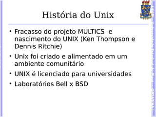 UESPI – Universidade Estadual do Piauí - OPTATIVA I
            História do Unix

    Fracasso do projeto MULTICS e
    nascimento do UNIX (Ken Thompson e
    Dennis Ritchie)

    Unix foi criado e alimentado em um
    ambiente comunitário

    UNIX é licenciado para universidades

    Laboratórios Bell x BSD
 