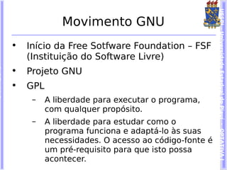 UESPI – Universidade Estadual do Piauí - OPTATIVA I
              Movimento GNU
•   Início da Free Sotfware Foundation – FSF
    (Instituição do Software Livre)
•   Projeto GNU
•   GPL
     –    A liberdade para executar o programa,
          com qualquer propósito.
     –    A liberdade para estudar como o
          programa funciona e adaptá-lo às suas
          necessidades. O acesso ao código-fonte é
          um pré-requisito para que isto possa
          acontecer.
 