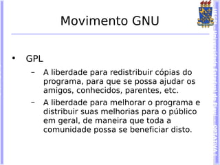 UESPI – Universidade Estadual do Piauí - OPTATIVA I
              Movimento GNU

•   GPL
    –     A liberdade para redistribuir cópias do
          programa, para que se possa ajudar os
          amigos, conhecidos, parentes, etc.
    –     A liberdade para melhorar o programa e
          distribuir suas melhorias para o público
          em geral, de maneira que toda a
          comunidade possa se beneficiar disto.
 