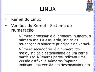 UESPI – Universidade Estadual do Piauí - OPTATIVA I
                     LINUX
•   Kernel do Linux
•   Versões do Kernel – Sistema de
    Numeração
     –   Número principal: é o 'primeiro' número, o
         número mais à esquerda, indica as
         mudanças realmente principais no kernel.
     –   Número secundário: é o número 'do
         meio', indica a estabilidade de um kernel
         particular. Números pares indicam uma
         versão estável e números ímpares
         indicam uma versão em desenvolvimento
 