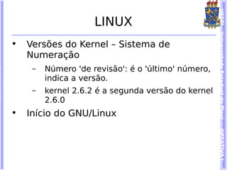 UESPI – Universidade Estadual do Piauí - OPTATIVA I
                     LINUX
•   Versões do Kernel – Sistema de
    Numeração
     –   Número 'de revisão': é o 'último' número,
         indica a versão.
     –   kernel 2.6.2 é a segunda versão do kernel
         2.6.0
•   Início do GNU/Linux
 