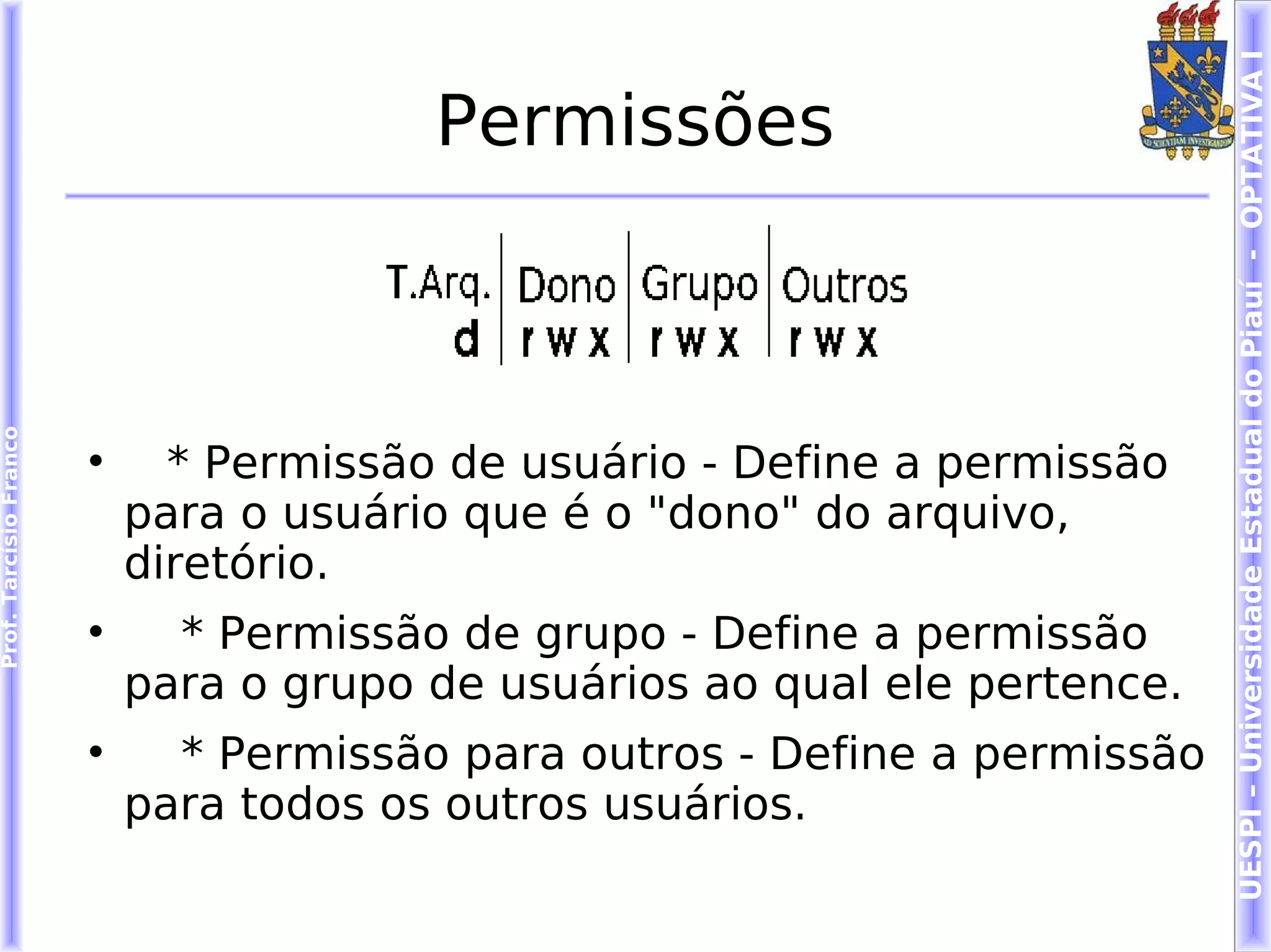 UESPI – Universidade Estadual do Piauí - OPTATIVA I
                                         Permissões
Prof. Tarcísio Franco




                        
                              * Permissão de usuário - Define a permissão
                            para o usuário que é o "dono" do arquivo,
                            diretório.
                        
                              * Permissão de grupo - Define a permissão
                            para o grupo de usuários ao qual ele pertence.
                        
                              * Permissão para outros - Define a permissão
                            para todos os outros usuários.
 