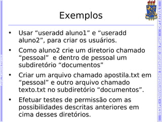 UESPI – Universidade Estadual do Piauí - OPTATIVA I
                                        Exemplos
                        •   Usar “useradd aluno1” e “useradd
                            aluno2”, para criar os usuários.
                        •   Como aluno2 crie um diretorio chamado
                            “pessoal” e dentro de pessoal um
Prof. Tarcísio Franco




                            subdiretório “documentos”
                        •   Criar um arquivo chamado apostila.txt em
                            “pessoal” e outro arquivo chamado
                            texto.txt no subdiretório “documentos”.
                        •   Efetuar testes de permissão com as
                            possibilidades descritas anteriores em
                            cima desses diretórios.
 