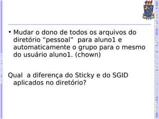 UESPI – Universidade Estadual do Piauí - OPTATIVA I
                        • Mudar o dono de todos os arquivos do
                          diretório “pessoal” para aluno1 e
                          automaticamente o grupo para o mesmo
                          do usuário aluno1. (chown)
Prof. Tarcísio Franco




                        Qual a diferença do Sticky e do SGID
                         aplicados no diretório?
 