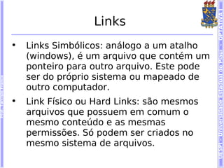 UESPI – Universidade Estadual do Piauí - OPTATIVA I
                                          Links
                        •   Links Simbólicos: análogo a um atalho
                            (windows), é um arquivo que contém um
                            ponteiro para outro arquivo. Este pode
                            ser do próprio sistema ou mapeado de
Prof. Tarcísio Franco




                            outro computador.
                        •   Link Físico ou Hard Links: são mesmos
                            arquivos que possuem em comum o
                            mesmo conteúdo e as mesmas
                            permissões. Só podem ser criados no
                            mesmo sistema de arquivos.
 