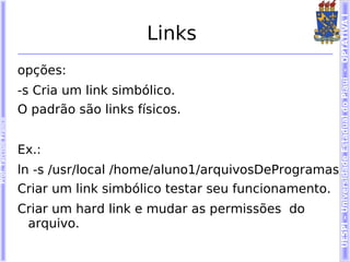 UESPI – Universidade Estadual do Piauí - OPTATIVA I
                                             Links
                        opções:
                        -s Cria um link simbólico.
                        O padrão são links físicos.
Prof. Tarcísio Franco




                        Ex.:
                        ln -s /usr/local /home/aluno1/arquivosDeProgramas
                        Criar um link simbólico testar seu funcionamento.
                        Criar um hard link e mudar as permissões do
                         arquivo.
 