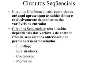 Circuitos Seqüenciais
• Circuitos Combinacionais: como vimos
até aqui apresentam as saídas única e
exclusivamente dependentes das
variáveis de entrada;
• Circuitos Seqüenciais: têm a saída
dependentes das variáveis de entrada
e/ou de seus estados anteriores que
permanecem armazenados:
– Flip-flop;
– Registradores;
– Contadores;
– Memórias
 